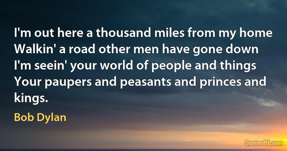 I'm out here a thousand miles from my home
Walkin' a road other men have gone down
I'm seein' your world of people and things
Your paupers and peasants and princes and kings. (Bob Dylan)