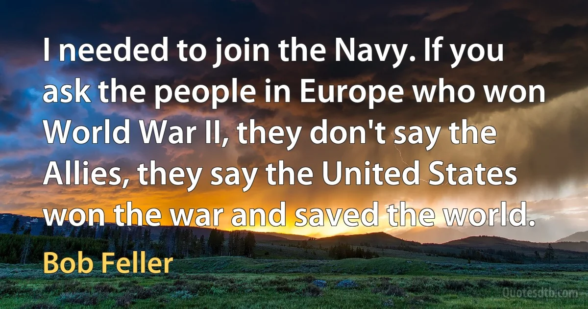 I needed to join the Navy. If you ask the people in Europe who won World War II, they don't say the Allies, they say the United States won the war and saved the world. (Bob Feller)