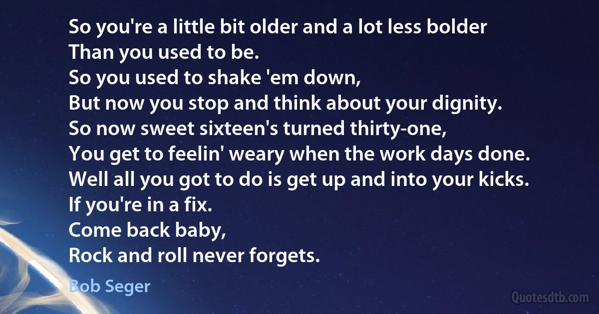 So you're a little bit older and a lot less bolder
Than you used to be.
So you used to shake 'em down,
But now you stop and think about your dignity.
So now sweet sixteen's turned thirty-one,
You get to feelin' weary when the work days done.
Well all you got to do is get up and into your kicks.
If you're in a fix.
Come back baby,
Rock and roll never forgets. (Bob Seger)