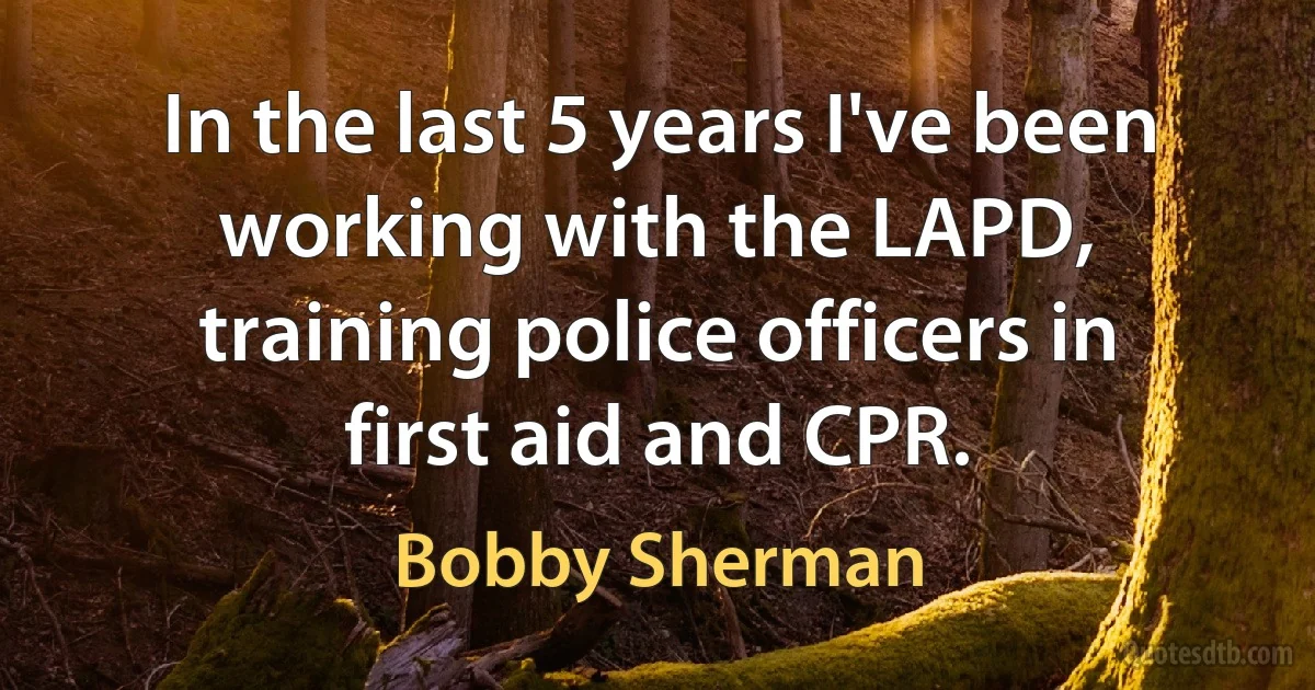 In the last 5 years I've been working with the LAPD, training police officers in first aid and CPR. (Bobby Sherman)