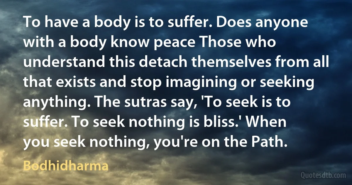 To have a body is to suffer. Does anyone with a body know peace Those who understand this detach themselves from all that exists and stop imagining or seeking anything. The sutras say, 'To seek is to suffer. To seek nothing is bliss.' When you seek nothing, you're on the Path. (Bodhidharma)