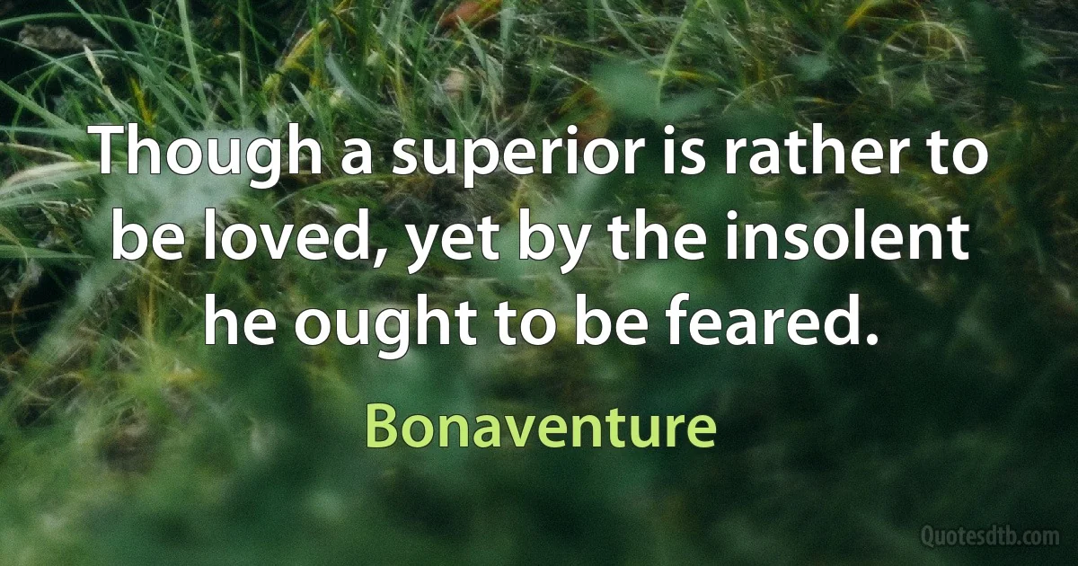 Though a superior is rather to be loved, yet by the insolent he ought to be feared. (Bonaventure)