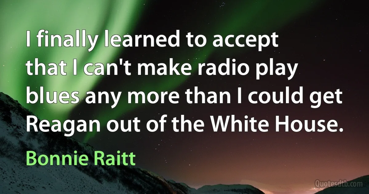 I finally learned to accept that I can't make radio play blues any more than I could get Reagan out of the White House. (Bonnie Raitt)