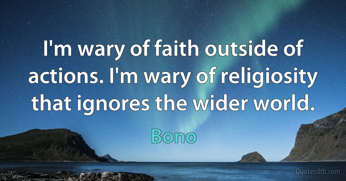 I'm wary of faith outside of actions. I'm wary of religiosity that ignores the wider world. (Bono)