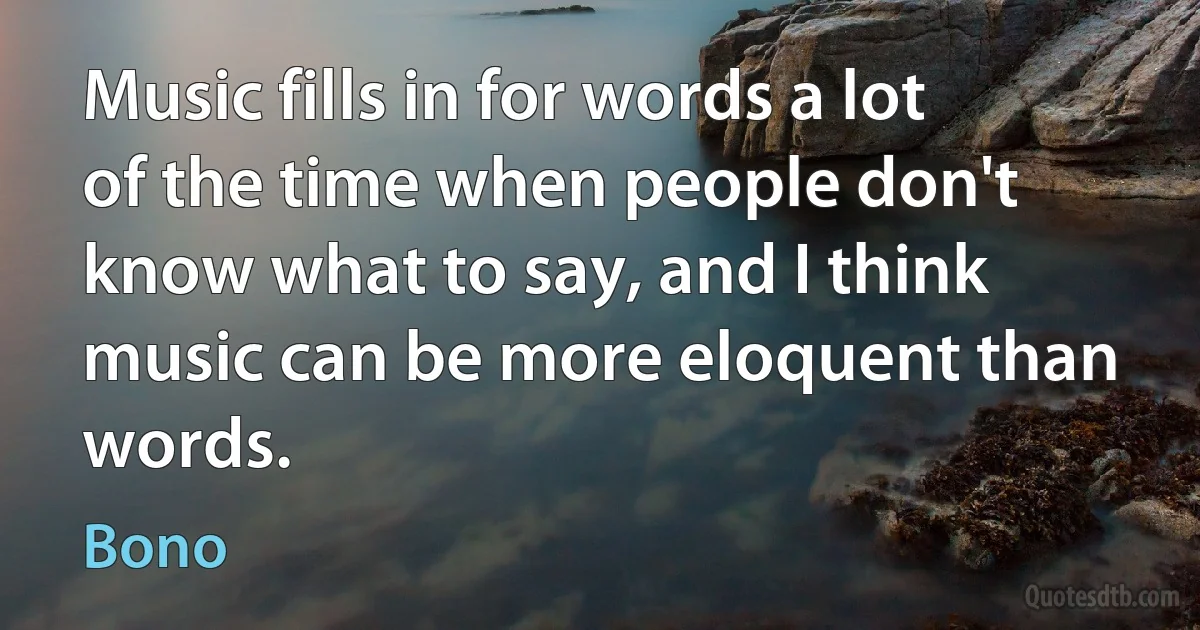 Music fills in for words a lot of the time when people don't know what to say, and I think music can be more eloquent than words. (Bono)