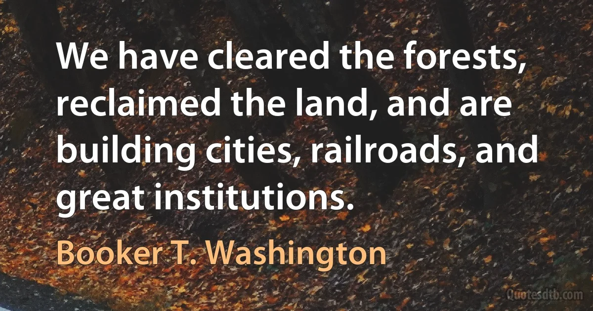 We have cleared the forests, reclaimed the land, and are building cities, railroads, and great institutions. (Booker T. Washington)