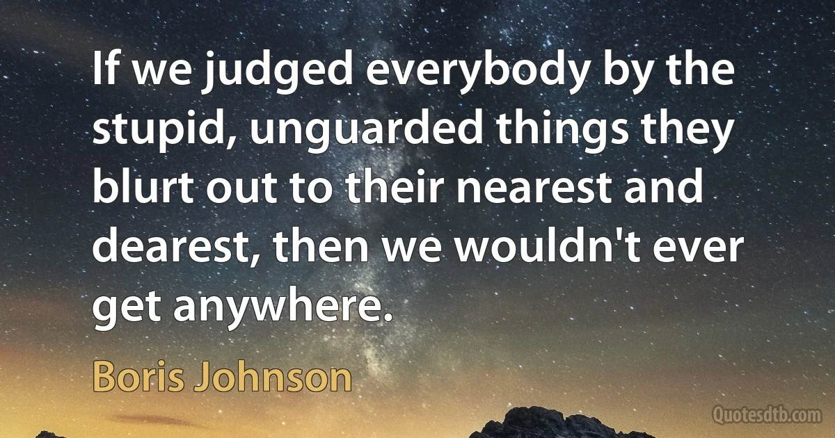 If we judged everybody by the stupid, unguarded things they blurt out to their nearest and dearest, then we wouldn't ever get anywhere. (Boris Johnson)