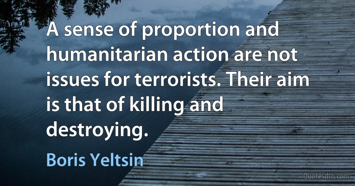 A sense of proportion and humanitarian action are not issues for terrorists. Their aim is that of killing and destroying. (Boris Yeltsin)