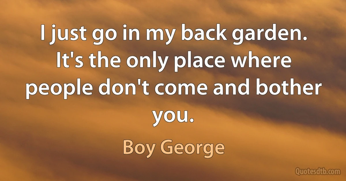 I just go in my back garden. It's the only place where people don't come and bother you. (Boy George)