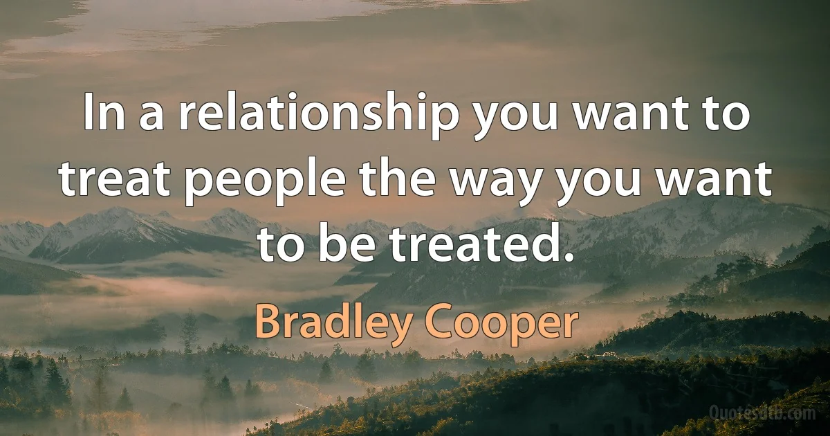 In a relationship you want to treat people the way you want to be treated. (Bradley Cooper)