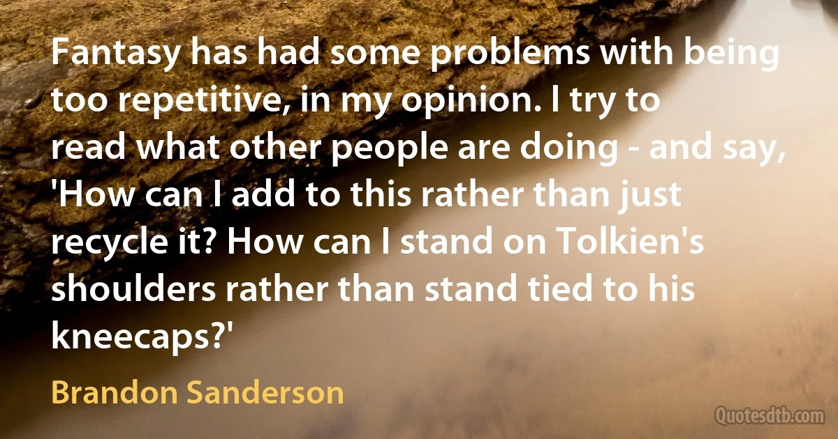 Fantasy has had some problems with being too repetitive, in my opinion. I try to read what other people are doing - and say, 'How can I add to this rather than just recycle it? How can I stand on Tolkien's shoulders rather than stand tied to his kneecaps?' (Brandon Sanderson)