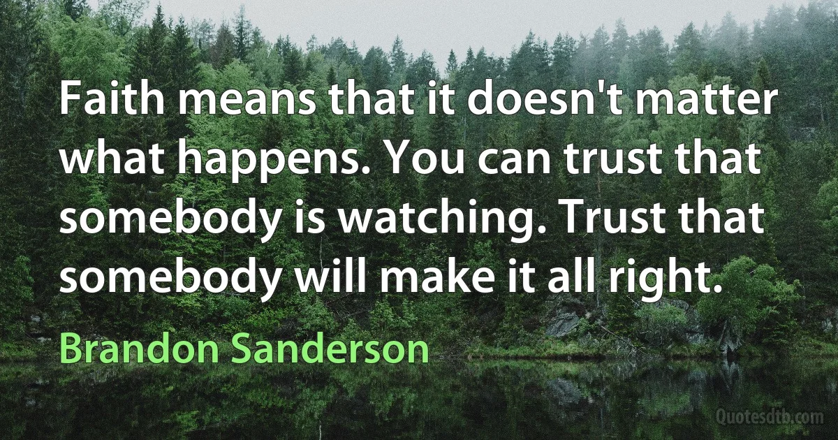 Faith means that it doesn't matter what happens. You can trust that somebody is watching. Trust that somebody will make it all right. (Brandon Sanderson)