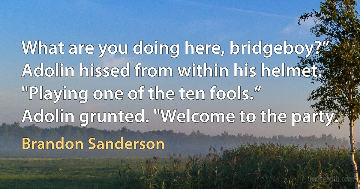 What are you doing here, bridgeboy?” Adolin hissed from within his helmet.
"Playing one of the ten fools.”
Adolin grunted. "Welcome to the party. (Brandon Sanderson)