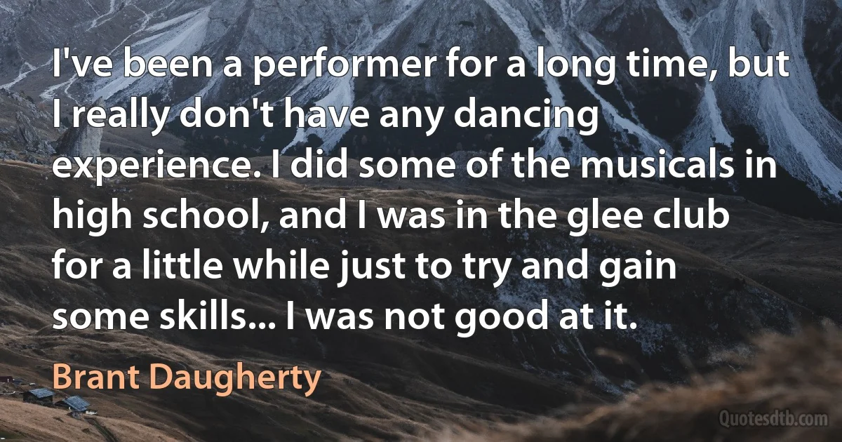 I've been a performer for a long time, but I really don't have any dancing experience. I did some of the musicals in high school, and I was in the glee club for a little while just to try and gain some skills... I was not good at it. (Brant Daugherty)