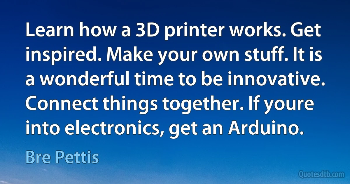 Learn how a 3D printer works. Get inspired. Make your own stuff. It is a wonderful time to be innovative. Connect things together. If youre into electronics, get an Arduino. (Bre Pettis)