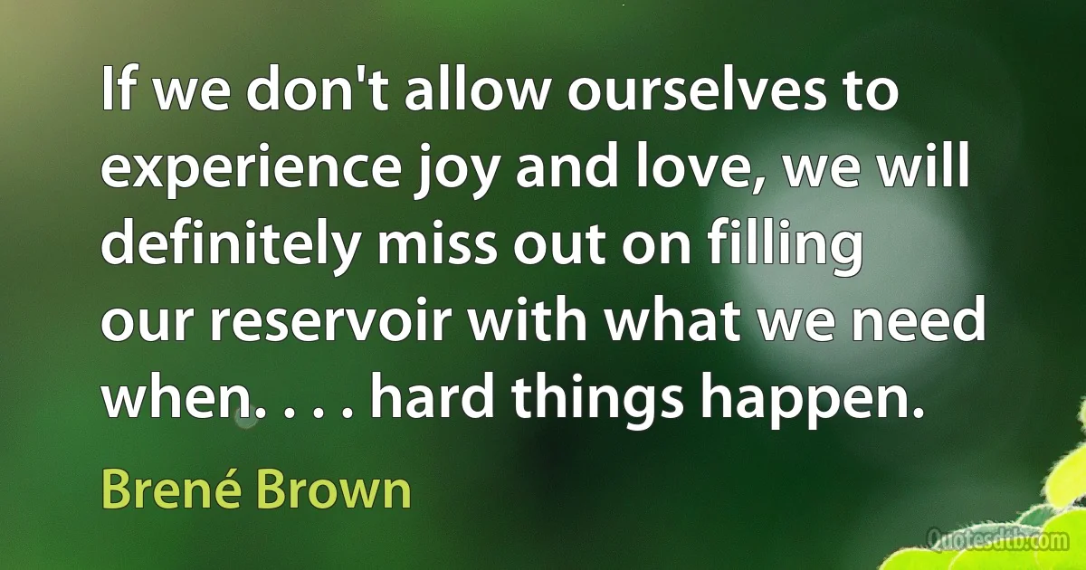 If we don't allow ourselves to experience joy and love, we will definitely miss out on filling our reservoir with what we need when. . . . hard things happen. (Brené Brown)