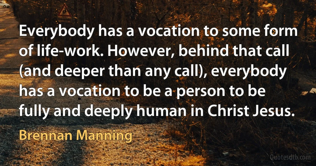 Everybody has a vocation to some form of life-work. However, behind that call (and deeper than any call), everybody has a vocation to be a person to be fully and deeply human in Christ Jesus. (Brennan Manning)