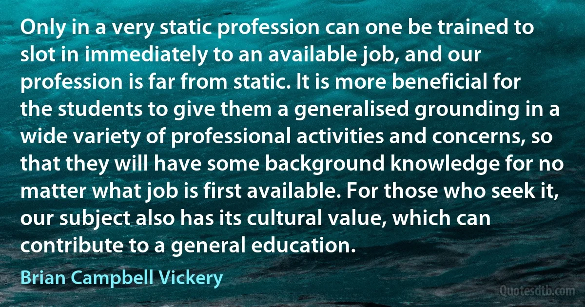 Only in a very static profession can one be trained to slot in immediately to an available job, and our profession is far from static. It is more beneficial for the students to give them a generalised grounding in a wide variety of professional activities and concerns, so that they will have some background knowledge for no matter what job is first available. For those who seek it, our subject also has its cultural value, which can contribute to a general education. (Brian Campbell Vickery)