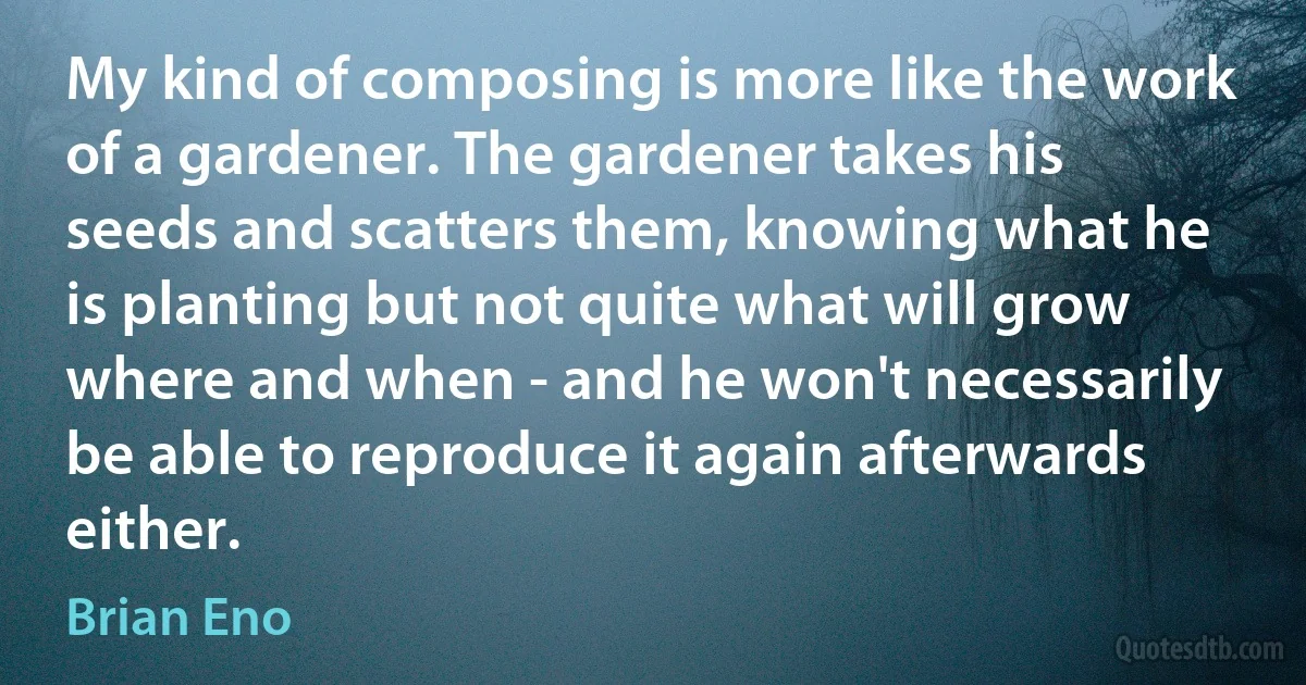 My kind of composing is more like the work of a gardener. The gardener takes his seeds and scatters them, knowing what he is planting but not quite what will grow where and when - and he won't necessarily be able to reproduce it again afterwards either. (Brian Eno)