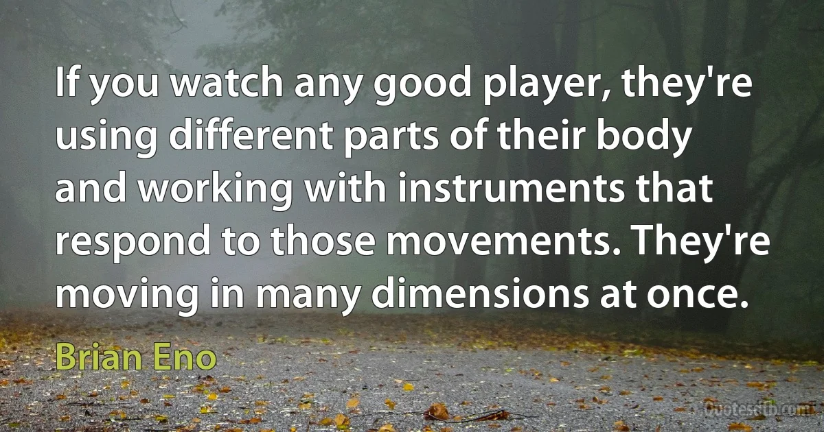 If you watch any good player, they're using different parts of their body and working with instruments that respond to those movements. They're moving in many dimensions at once. (Brian Eno)