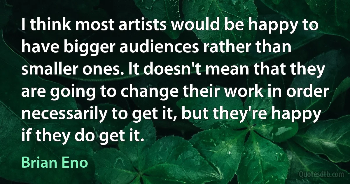 I think most artists would be happy to have bigger audiences rather than smaller ones. It doesn't mean that they are going to change their work in order necessarily to get it, but they're happy if they do get it. (Brian Eno)