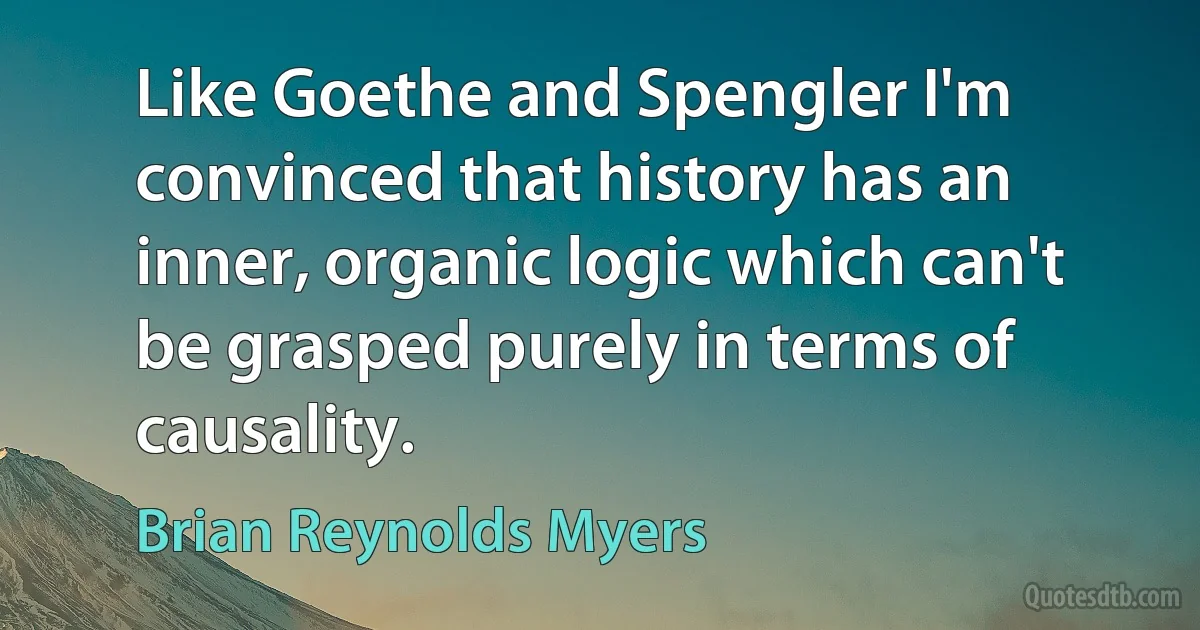 Like Goethe and Spengler I'm convinced that history has an inner, organic logic which can't be grasped purely in terms of causality. (Brian Reynolds Myers)