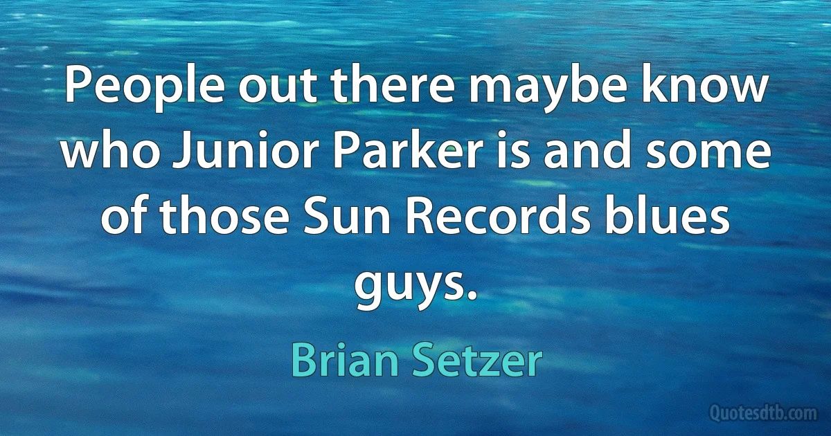 People out there maybe know who Junior Parker is and some of those Sun Records blues guys. (Brian Setzer)