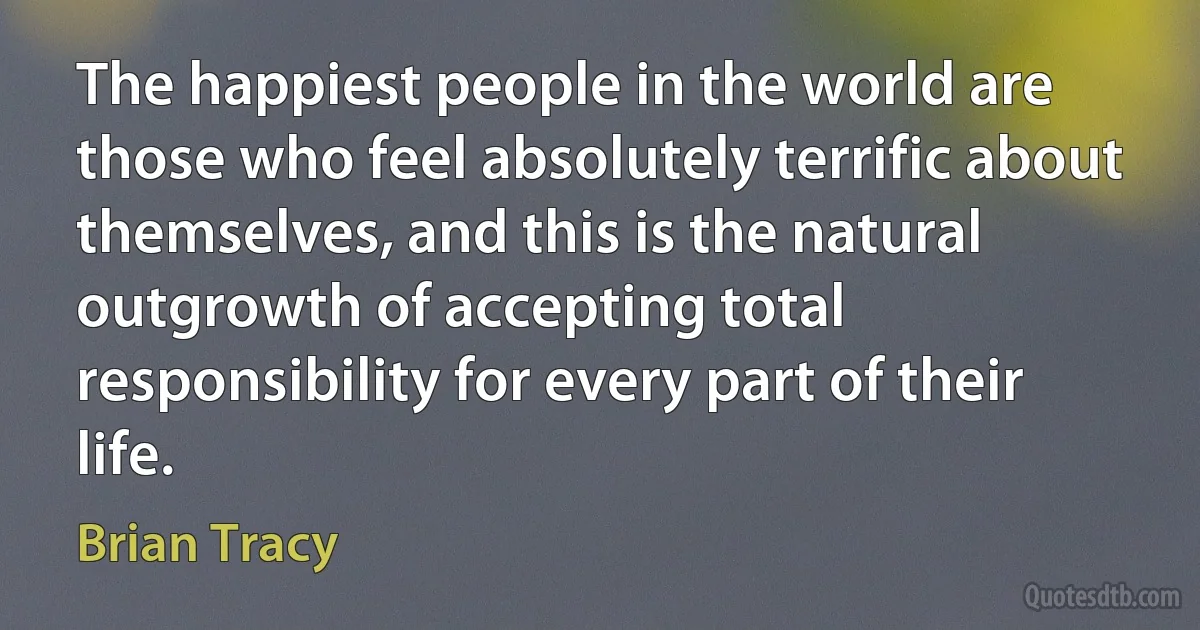 The happiest people in the world are those who feel absolutely terrific about themselves, and this is the natural outgrowth of accepting total responsibility for every part of their life. (Brian Tracy)