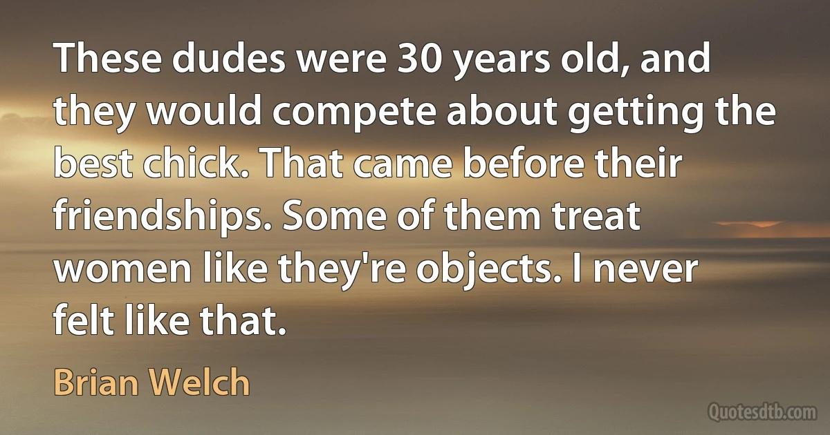 These dudes were 30 years old, and they would compete about getting the best chick. That came before their friendships. Some of them treat women like they're objects. I never felt like that. (Brian Welch)