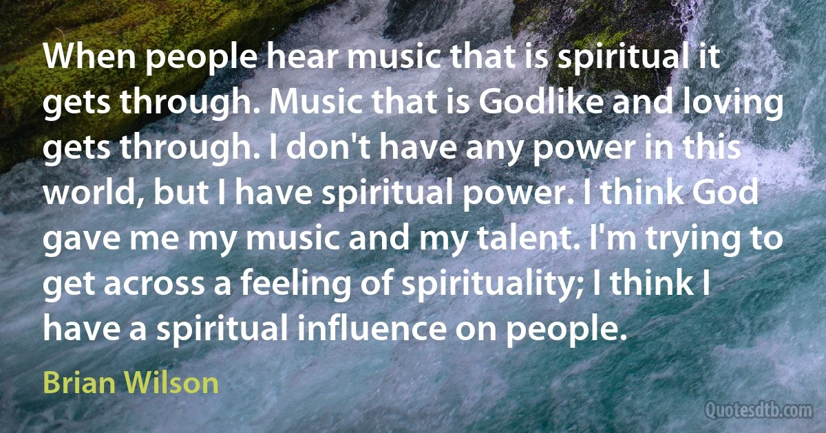 When people hear music that is spiritual it gets through. Music that is Godlike and loving gets through. I don't have any power in this world, but I have spiritual power. I think God gave me my music and my talent. I'm trying to get across a feeling of spirituality; I think I have a spiritual influence on people. (Brian Wilson)