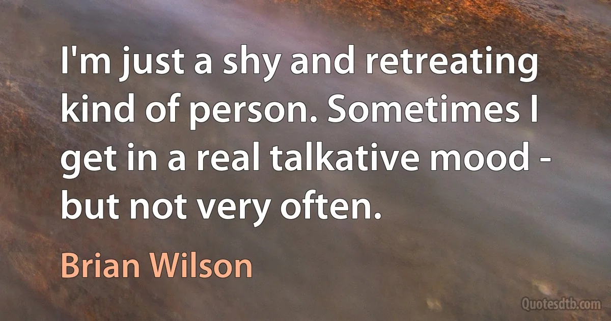 I'm just a shy and retreating kind of person. Sometimes I get in a real talkative mood - but not very often. (Brian Wilson)