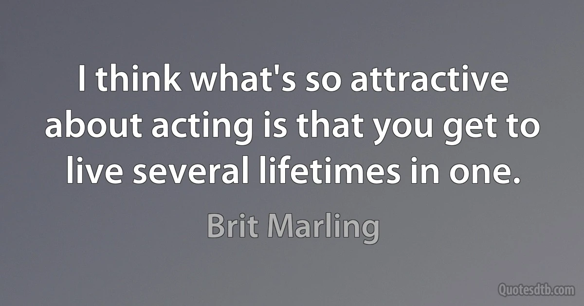 I think what's so attractive about acting is that you get to live several lifetimes in one. (Brit Marling)