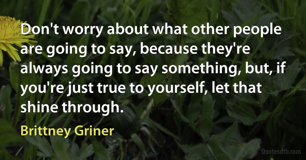 Don't worry about what other people are going to say, because they're always going to say something, but, if you're just true to yourself, let that shine through. (Brittney Griner)