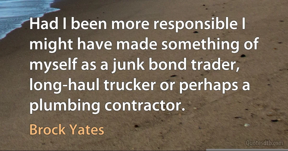 Had I been more responsible I might have made something of myself as a junk bond trader, long-haul trucker or perhaps a plumbing contractor. (Brock Yates)