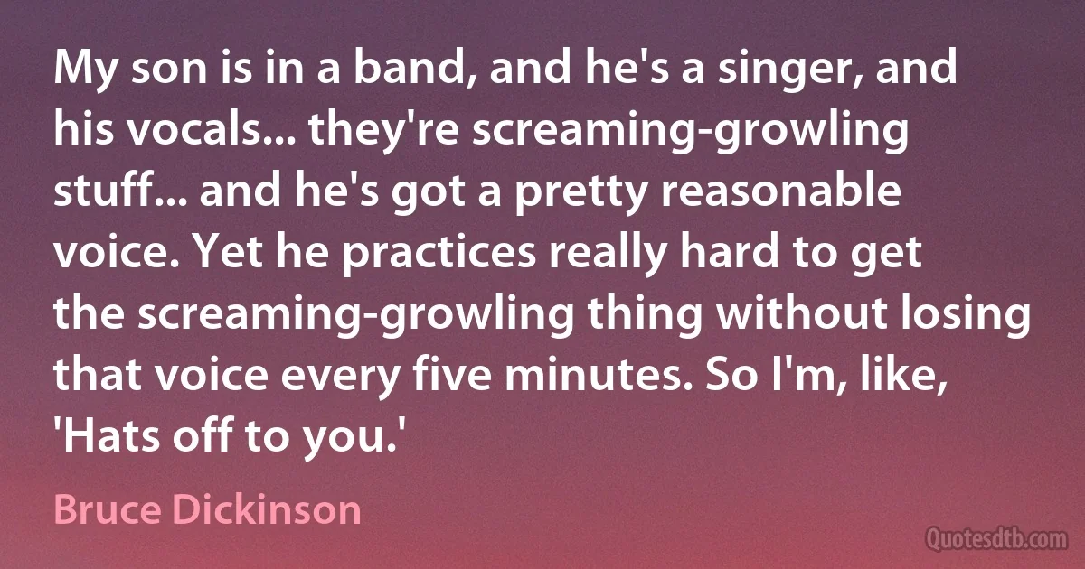 My son is in a band, and he's a singer, and his vocals... they're screaming-growling stuff... and he's got a pretty reasonable voice. Yet he practices really hard to get the screaming-growling thing without losing that voice every five minutes. So I'm, like, 'Hats off to you.' (Bruce Dickinson)