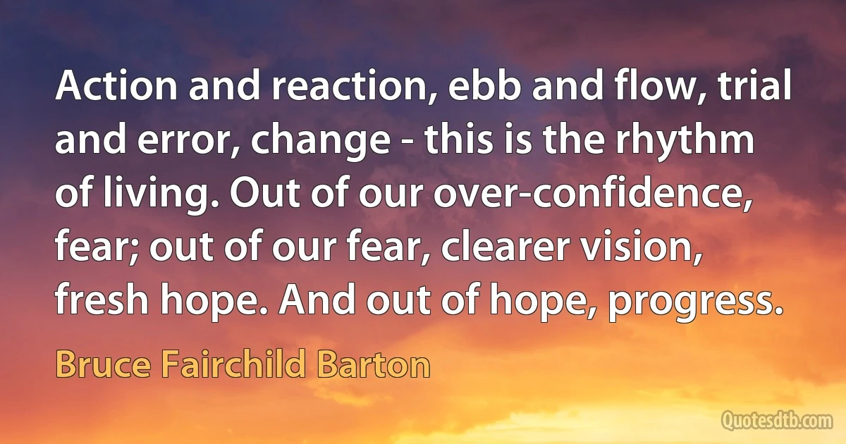 Action and reaction, ebb and flow, trial and error, change - this is the rhythm of living. Out of our over-confidence, fear; out of our fear, clearer vision, fresh hope. And out of hope, progress. (Bruce Fairchild Barton)