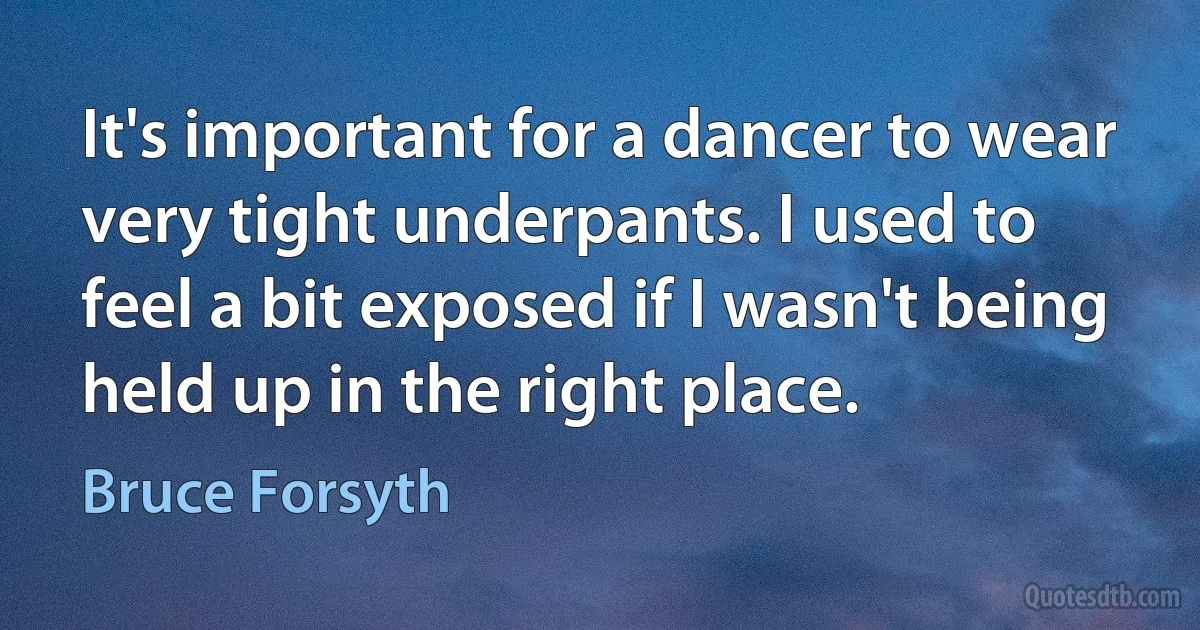 It's important for a dancer to wear very tight underpants. I used to feel a bit exposed if I wasn't being held up in the right place. (Bruce Forsyth)