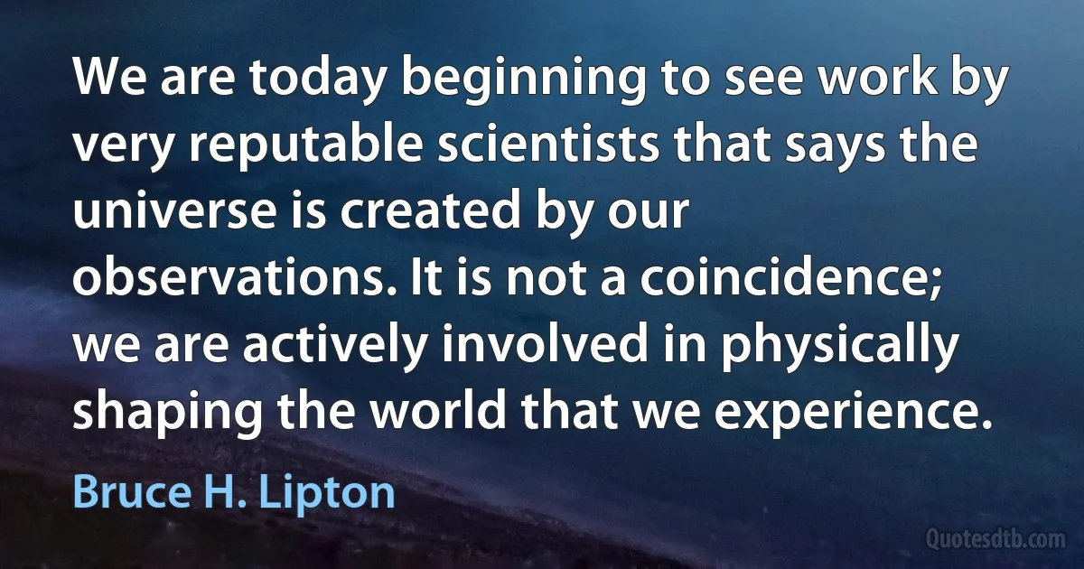 We are today beginning to see work by very reputable scientists that says the universe is created by our observations. It is not a coincidence; we are actively involved in physically shaping the world that we experience. (Bruce H. Lipton)