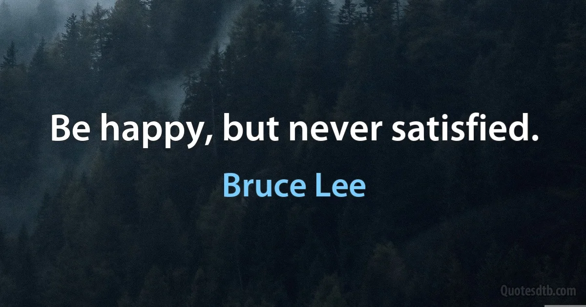 Be happy, but never satisfied. (Bruce Lee)