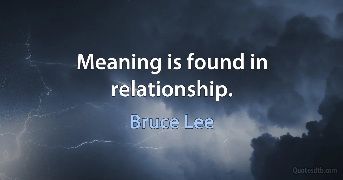 Meaning is found in relationship. (Bruce Lee)