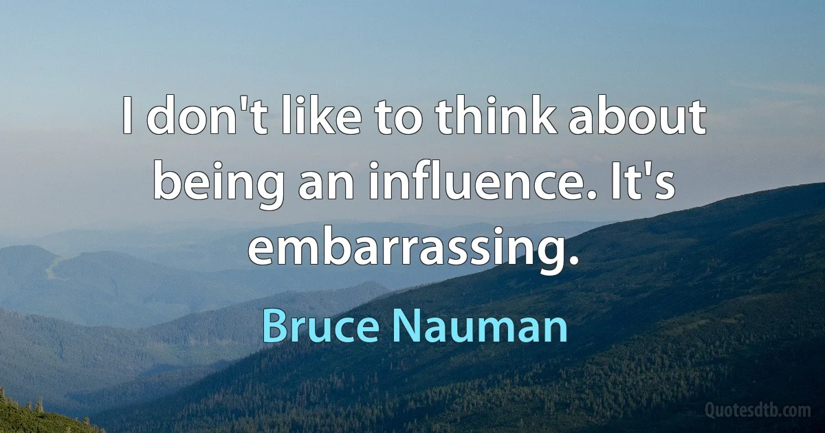 I don't like to think about being an influence. It's embarrassing. (Bruce Nauman)