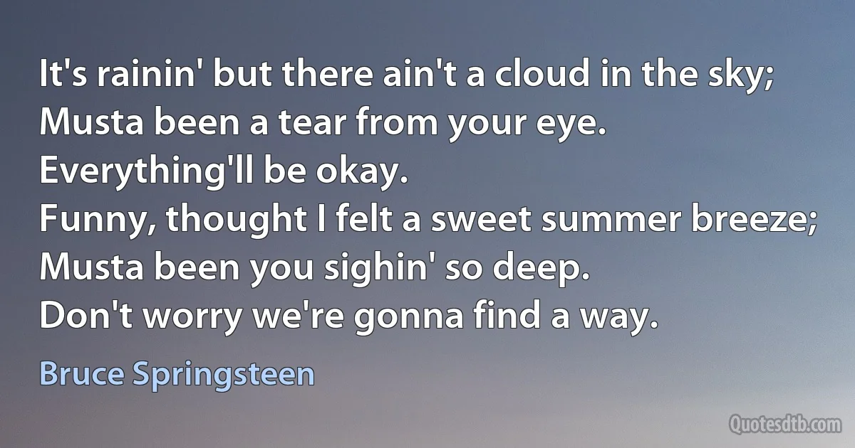 It's rainin' but there ain't a cloud in the sky;
Musta been a tear from your eye.
Everything'll be okay.
Funny, thought I felt a sweet summer breeze;
Musta been you sighin' so deep.
Don't worry we're gonna find a way. (Bruce Springsteen)