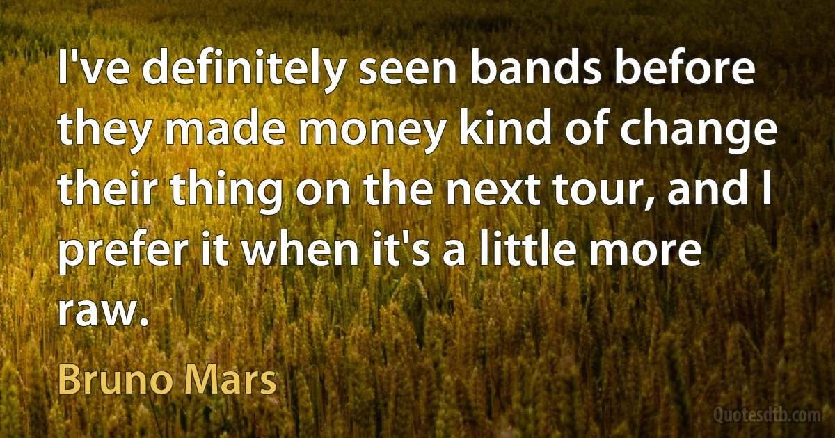 I've definitely seen bands before they made money kind of change their thing on the next tour, and I prefer it when it's a little more raw. (Bruno Mars)