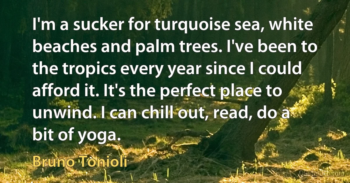 I'm a sucker for turquoise sea, white beaches and palm trees. I've been to the tropics every year since I could afford it. It's the perfect place to unwind. I can chill out, read, do a bit of yoga. (Bruno Tonioli)