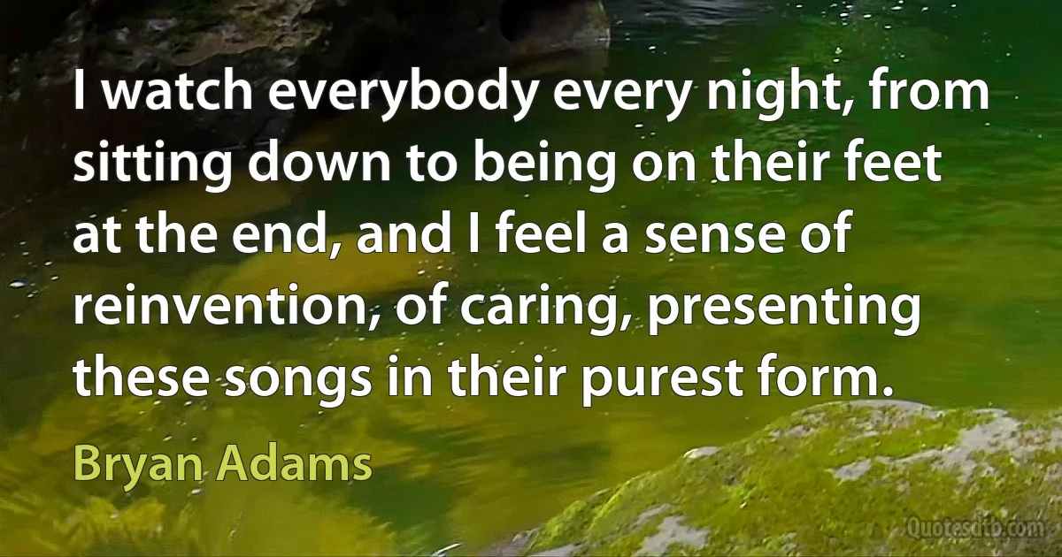 I watch everybody every night, from sitting down to being on their feet at the end, and I feel a sense of reinvention, of caring, presenting these songs in their purest form. (Bryan Adams)