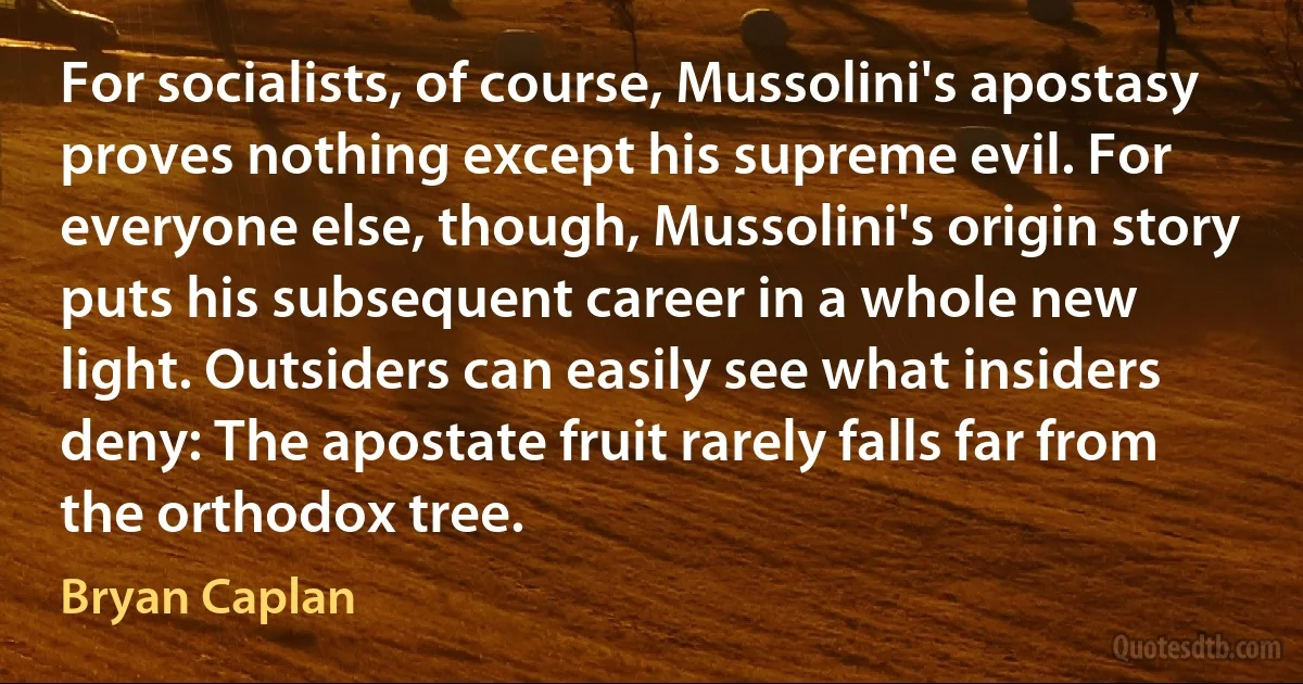 For socialists, of course, Mussolini's apostasy proves nothing except his supreme evil. For everyone else, though, Mussolini's origin story puts his subsequent career in a whole new light. Outsiders can easily see what insiders deny: The apostate fruit rarely falls far from the orthodox tree. (Bryan Caplan)