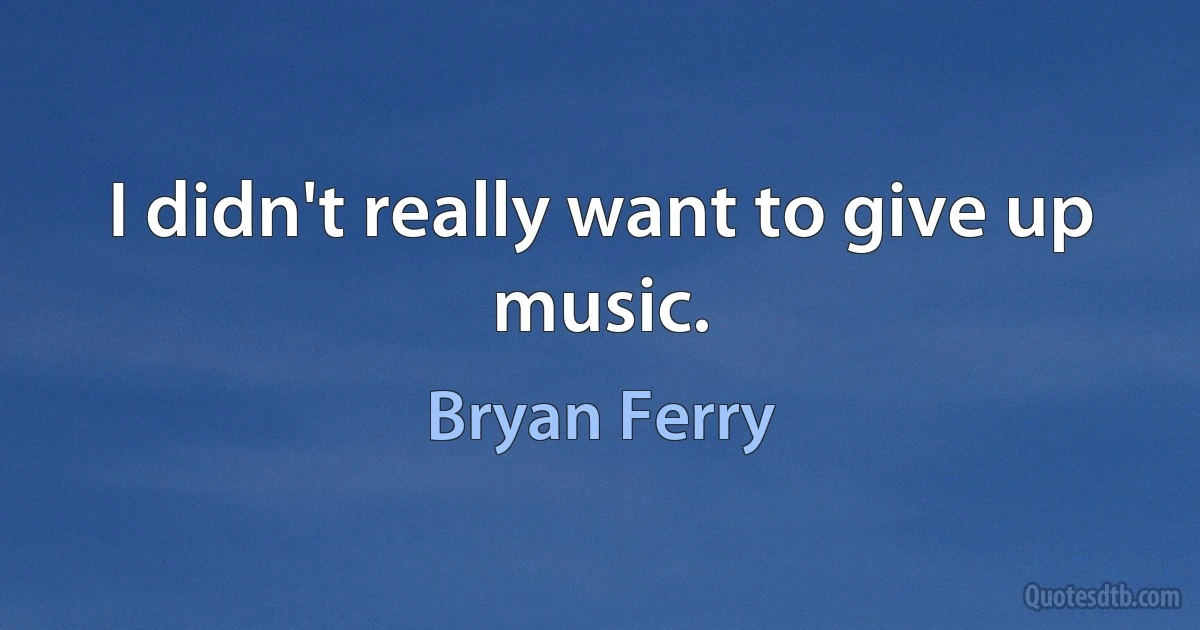 I didn't really want to give up music. (Bryan Ferry)