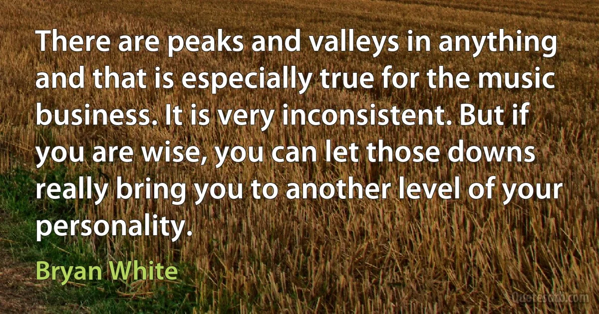 There are peaks and valleys in anything and that is especially true for the music business. It is very inconsistent. But if you are wise, you can let those downs really bring you to another level of your personality. (Bryan White)