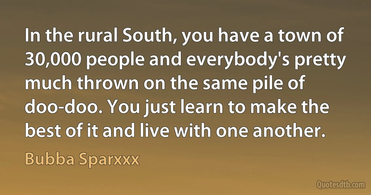 In the rural South, you have a town of 30,000 people and everybody's pretty much thrown on the same pile of doo-doo. You just learn to make the best of it and live with one another. (Bubba Sparxxx)