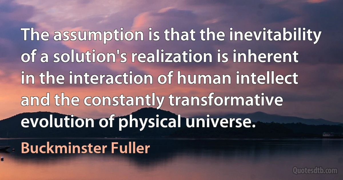 The assumption is that the inevitability of a solution's realization is inherent in the interaction of human intellect and the constantly transformative evolution of physical universe. (Buckminster Fuller)